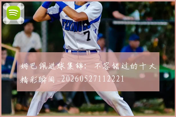 姆巴佩进球集锦：不容错过的十大精彩瞬间_20260527112221