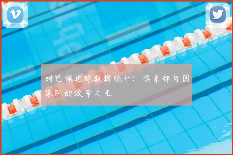 姆巴佩进球数据统计：俱乐部与国家队的效率之王