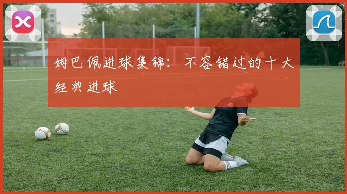 姆巴佩进球集锦：不容错过的十大经典进球