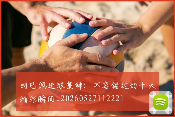姆巴佩进球集锦：不容错过的十大精彩瞬间_20260527112221