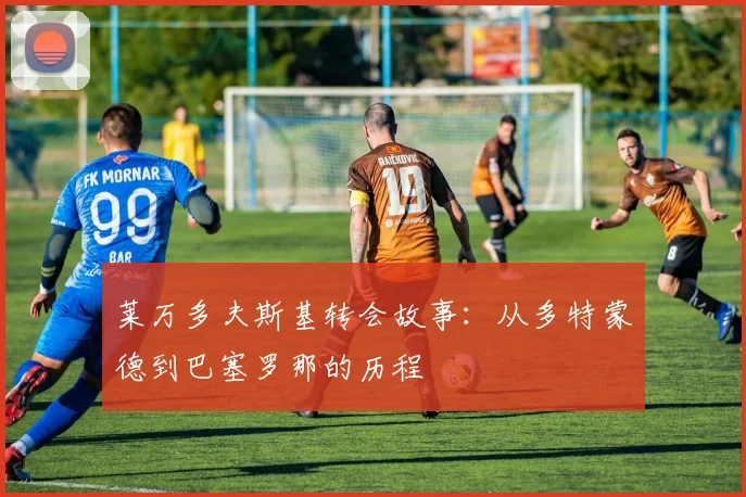 莱万多夫斯基转会故事：从多特蒙德到巴塞罗那的历程
