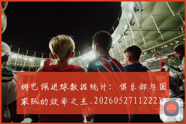 姆巴佩进球数据统计：俱乐部与国家队的效率之王_20260527112221
